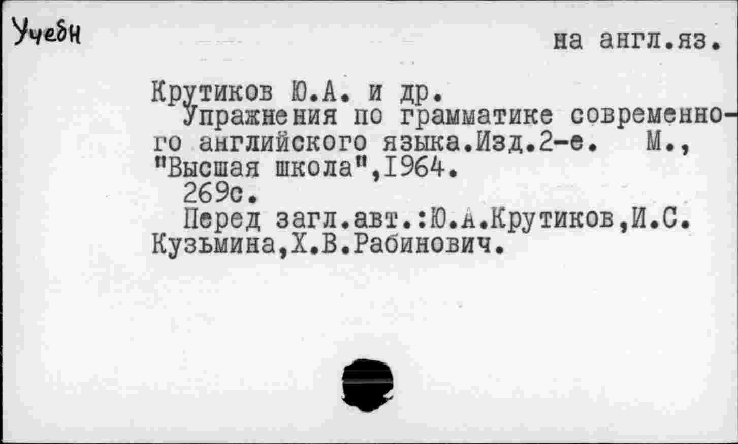 ﻿
на англ.яз.
Крутиков Ю.А. и др.
Упражнения по грамматике современно го английского языка.Изд.2-е.	М.,
"Высшая школа",1964.
269с.
Перед загл.авт.:Ю.н.Крутиков,И.С. Кузьмина,!.В.Рабинович.